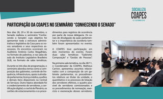 N.2 dezembro 2018
participação da coapes no seminário “conhecendo o senado”
Nos dias 28, 29 e 30 de novembro, o
Senado realizou o seminário “Conhe-
cendo o Senado”, cujo objetivo foi
apresentar toda a estrutura adminis-
trativa e legislativa da Casa para os no-
vos senadores e seus respectivos as-
sessores. Os encontros ocorreram no
Auditório Antônio Carlos Magalhães,
no formato de palestras, e nas salas de
aula do Instituto Legislativo Brasileiro
(ILB), no formato de salas temáticas.
Durante os três dias de programação, o
seminário abordou temas como a com-
posição dos gabinetes, controle de fre-
quência, infraestrutura, apoio à ativida-
deparlamentar,licençamédica,auxílios
e demais itens disponíveis na Central
de Serviços. Outro tópico abordado foi
o credenciamento de servidores, a cer-
tificação digital, o crachá de Plenário, os
cartões de estacionamento e os proce-
dimentos para registros de ocorrência
por parte de nossa delegacia. Os ca-
nais de divulgação da ação parlamen-
tar e a importância da ouvidoria tam-
bém foram apresentados no evento.
A COAPES teve participação em
dois momentos do evento. Foram
duas salas temáticas: “Gabinete:
Composição” e “Gestão de Pessoas”.
Na primeira sala temática, no dia 28/11,
o Coordenador da COAPES, Matheus
Carrion, apresentou assuntos relacio-
nados com a composição de um ga-
binete parlamentar, os procedimen-
tos relativos ao titular da unidade, o
quantitativo e os processos de lotação
dos servidores efetivos, o quadro pos-
sível de servidores comissionados e
os procedimentos de nomeação, exer-
cício e exoneração desses servidores.
 
