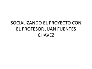 SOCIALIZANDO EL PROYECTO CON
EL PROFESOR JUAN FUENTES
CHAVEZ
 