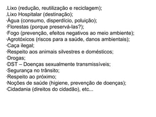 .Lixo (redução, reutilização e reciclagem); .Lixo Hospitalar (destinação); ·Água (consumo, disperdício, poluição); ·Florestas (porque preservá-las?); ·Fogo (prevenção, efeitos negativos ao meio ambiente); ·Agrotóxicos (riscos para a saúde, danos ambientais); ·Caça ilegal; ·Respeito aos animais silvestres e domésticos; ·Drogas; ·DST – Doenças sexualmente transmissíveis; ·Segurança no trânsito; ·Respeito ao próximo; ·Noções de saúde (higiene, prevenção de doenças); ·Cidadania (direitos do cidadão), etc... 