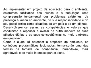 Ao implementar um projeto de educação para o ambiente, estaremos facilitando aos alunos e à população uma compreensão fundamental dos problemas existentes, da presença humana no ambiente, da sua responsabilidade e do seu papel crítico como cidadãos de um país e de um planeta. Desenvolveremos assim, as competências e valores que conduzirão a repensar e avaliar de outra maneira as suas atitudes diárias e as suas conseqüências no meio ambiente em que vivem. Como o aluno irá aprender a propósito do ambiente, os conteúdos programáticos lecionados, tornar-se-ão uma das formas de tomada de consciência, tornando-se, mais agradáveis e de maior interesse para o aluno. 