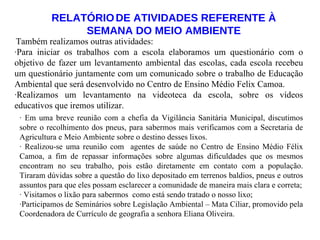 RELATÓRIO   DE ATIVIDADES REFERENTE À SEMANA DO MEIO AMBIENTE Também realizamos outras atividades: ·Para iniciar os trabalhos com a escola elaboramos um questionário com o objetivo de fazer um levantamento ambiental das escolas, cada escola recebeu um questionário juntamente com um comunicado sobre o trabalho de Educação Ambiental que será desenvolvido no Centro de Ensino Médio Felix Camoa. ·Realizamos um levantamento na videoteca da escola, sobre os vídeos educativos que iremos utilizar. · Em uma breve reunião com a chefia da Vigilância Sanitária Municipal, discutimos sobre o recolhimento dos pneus, para sabermos mais verificamos com a Secretaria de Agricultura e Meio Ambiente sobre o destino desses lixos. · Realizou-se uma reunião com  agentes de saúde no Centro de Ensino Médio Félix Camoa, a fim de repassar informações sobre algumas dificuldades que os mesmos encontram no seu trabalho, pois estão diretamente em contato com a população. Tiraram dúvidas sobre a questão do lixo depositado em terrenos baldios, pneus e outros assuntos para que eles possam esclarecer a comunidade de maneira mais clara e correta; · Visitamos o lixão para sabermos  como está sendo tratado o nosso lixo; ·Participamos de Seminários sobre Legislação Ambiental – Mata Ciliar, promovido pela Coordenadora de Currículo de geografia a senhora Eliana Oliveira. 