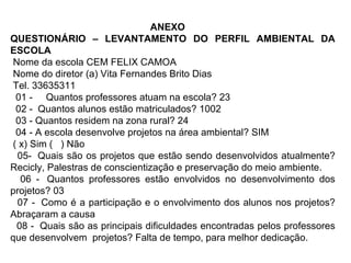 ANEXO QUESTIONÁRIO – LEVANTAMENTO DO PERFIL AMBIENTAL DA ESCOLA Nome da escola CEM FELIX CAMOA Nome do diretor (a) Vita Fernandes Brito Dias   Tel. 33635311    01 -     Quantos professores atuam na escola? 23    02 -  Quantos alunos estão matriculados? 1002    03 - Quantos residem na zona rural? 24   04 - A escola desenvolve projetos na área ambiental? SIM ( x) Sim (   ) Não 05-  Quais são os projetos que estão sendo desenvolvidos atualmente? Recicly, Palestras de conscientização e preservação do meio ambiente. 06 -  Quantos professores estão envolvidos no desenvolvimento dos projetos? 03 07 -  Como é a participação e o envolvimento dos alunos nos projetos? Abraçaram a causa 08 -  Quais são as principais dificuldades encontradas pelos professores que desenvolvem  projetos? Falta de tempo, para melhor dedicação. 