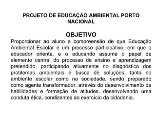 PROJETO DE EDUCAÇÃO AMBIENTAL PORTO NACIONAL OBJETIVO Proporcionar ao aluno a compreensão de que Educação Ambiental Escolar é um processo participativo, em que o educador orienta, e o educando assume o papel de elemento central do processo de ensino e aprendizagem pretendido, participando ativamente no diagnóstico dos problemas ambientais e busca de soluções, tanto no ambiente escolar como na sociedade, sendo preparado como agente transformador, através do desenvolvimento de habilidades e formação de atitudes, desenvolvendo uma conduta ética, condizentes ao exercício da cidadania. 