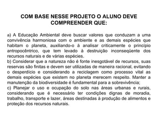 COM BASE NESSE PROJETO O ALUNO DEVE COMPREENDER QUE: a ) A Educação Ambiental deve buscar valores que conduzam a uma convivência harmoniosa com o ambiente e as demais espécies que habitam o planeta, auxiliando-o à analisar criticamente o princípio antropocêntrico, que tem levado à destruição inconseqüente dos recursos naturais e de várias espécies.  b) Considerar que a natureza não é fonte inesgotável de recursos, suas reservas são finitas e devem ser utilizadas de maneira racional, evitando o desperdício e considerando a reciclagem como processo vital as demais espécies que existem no planeta merecem respeito. Manter a manutenção da biodiversidade é fundamental para a sobrevivência; c) Planejar o uso e ocupação do solo nas áreas urbanas e rurais, considerando que é necessário ter condições dignas de moradia, trabalho, transporte e lazer, áreas destinadas à produção de alimentos e proteção dos recursos naturais. 