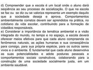 d) Compreender que a escola é um   local onde o aluno dará seqüência ao seu processo de socialização. O que na escola se faz ou  se diz ou se valoriza representa um exemplo daquilo que a sociedade deseja e aprova. Comportamentos ambientalmente corretos devem ser aprendidos na prática, no cotidiano da vida escolar, contribuindo para a formação de cidadãos responsáveis. e) Considerar a importância da temática ambiental e a visão integrada do mundo, no tempo e no espaço, a escola deverá oferecer meios efetivos para que cada aluno compreenda os fenômenos naturais, as ações humanas e sua conseqüência para consigo, para sua própria espécie, para os outros seres vivos e o ambiente. É fundamental que cada aluno desenvolva as suas potencialidades e adote posturas pessoais e comportamentos sociais construtivos, colaborando para a construção de uma sociedade socialmente justa, em um ambiente saudável. 