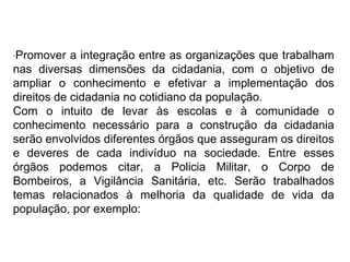 · Promover a integração entre as organizações que trabalham nas diversas dimensões da cidadania, com o objetivo de ampliar o conhecimento e efetivar a implementação dos direitos de cidadania no cotidiano da população. Com o intuito de levar às escolas e à comunidade o conhecimento necessário para a construção da cidadania serão envolvidos diferentes órgãos que asseguram os direitos e deveres de cada indivíduo na sociedade. Entre esses órgãos podemos citar, a Policia Militar, o Corpo de Bombeiros, a Vigilância Sanitária, etc. Serão trabalhados temas relacionados à melhoria da qualidade de vida da população, por exemplo: 