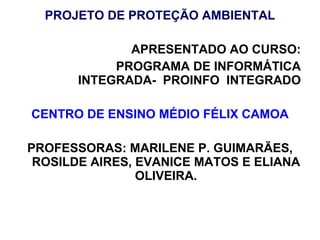 PROJETO DE PROTEÇÃO AMBIENTAL APRESENTADO AO CURSO: PROGRAMA DE INFORMÁTICA INTEGRADA-  PROINFO  INTEGRADO CENTRO DE ENSINO MÉDIO FÉLIX CAMOA PROFESSORAS: MARILENE P. GUIMARÃES, ROSILDE AIRES, EVANICE MATOS E ELIANA OLIVEIRA. 