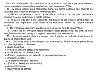09 -  Os professores são incentivados e motivados para estarem desenvolvendo pequenos projetos ou atividades ambientais com seus alunos? Sim 10 - A escola possui área arborizada, horta, ou outros espaços que poderão ser utilizados para trabalhar Educação Ambiental? Sim 11 - Na escola existe o processo de separação do lixo produzido pela comunidade escolar? Esta em andamento a coleta seletiva. 12 - O que é feito com o lixo separado? Os orgânicos são usados como adubo, os recicláveis são separados para coleta e ou reciclados dentro da própria unidade escolar. 13 - Os professores realizam atividades com os alunos fora da escola? Sim. 14 - Quais são os principais locais utilizados pelos professores? Na orla, no lixão, estação de tratamento de água e esgoto, cerrado portuense e outros. 15 -  A escola realiza visitas a campo, para trabalhar a realidade local sobre as questões ambientais? SIM 16 -    Dos locais abaixo relacionados, assinale quais já foram visitados pelos alunos sob orientação dos professores. ( x ) Lago Tocantins ( x ) Visita a saneatins estação de tratamento ( x ) Coleta de lixo na orla da praia ( x ) Estudo dos animais em extinção no cerrado tocantinense ( x ) Impactos do lago (  x ) Nascentes do lago Tocantins  (  x ) Visita ao lixão ( aterro sanitário) ( x ) Ambiente Escolar ( x ) Queimadas do cerrado 