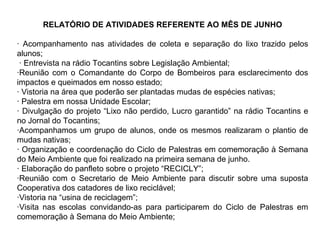 RELATÓRIO DE ATIVIDADES REFERENTE AO MÊS DE JUNHO · Acompanhamento nas atividades de coleta e separação do lixo trazido pelos alunos; · Entrevista na rádio Tocantins sobre Legislação Ambiental;  ·Reunião com o Comandante do Corpo de Bombeiros para esclarecimento dos impactos e queimados em nosso estado; · Vistoria na área que poderão ser plantadas mudas de espécies nativas; · Palestra em nossa Unidade Escolar; · Divulgação do projeto “Lixo não perdido, Lucro garantido” na rádio Tocantins e no Jornal do Tocantins; ·Acompanhamos um grupo de alunos, onde os mesmos realizaram o plantio de mudas nativas; · Organização e coordenação do Ciclo de Palestras em comemoração à Semana do Meio Ambiente que foi realizado na primeira semana de junho. · Elaboração do panfleto sobre o projeto “RECICLY”; ·Reunião com o Secretario de Meio Ambiente para discutir sobre uma suposta Cooperativa dos catadores de lixo reciclável; ·Vistoria na “usina de reciclagem”; ·Visita nas escolas convidando-as para participarem do Ciclo de Palestras em comemoração à Semana do Meio Ambiente; 