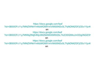   https ://docs.google.com/ leaf ?id=0B50OFc11y7MNZWNkYmMzMGMtYmViMi00NDc5LThjNDMtZGFjODc1Yjc4ODQw&hl= en   https ://docs.google.com/ leaf ?id=0B50OFc11y7MNNjZlNjE4NjUtM2M2Mi00MWZkLTk2ODQtMzJmODg0NGE5NjEx&hl= en   https ://docs.google.com/ leaf ?id=0B50OFc11y7MNZWNkYmMzMGMtYmViMi00NDc5LThjNDMtZGFjODc1Yjc4ODQw&hl= en   