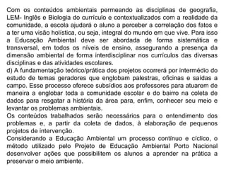 Com os conteúdos ambientais permeando as disciplinas de geografia, LEM- Inglês e Biologia do currículo e contextualizados com a realidade da comunidade, a escola ajudará o aluno a perceber a correlação dos fatos e a ter uma visão holística, ou seja, integral do mundo em que vive. Para isso a Educação Ambiental deve ser abordada de forma sistemática e transversal, em todos os níveis de ensino, assegurando a presença da dimensão ambiental de forma interdisciplinar nos currículos das diversas disciplinas e das atividades escolares. d) A fundamentação teórico/prática dos projetos ocorrerá por intermédio do estudo de temas geradores que englobam palestras, oficinas e saídas a campo. Esse processo oferece subsídios aos professores para atuarem de maneira a englobar toda a comunidade escolar e do bairro na coleta de dados para resgatar a história da área para, enfim, conhecer seu meio e levantar os problemas ambientais. Os conteúdos trabalhados serão necessários para o entendimento dos problemas e, a partir da coleta de dados, à elaboração de pequenos projetos de intervenção. Considerando a Educação Ambiental um processo contínuo e cíclico, o método utilizado pelo Projeto de Educação Ambiental Porto Nacional desenvolver ações que possibilitem os alunos a aprender na prática a preservar o meio ambiente. 