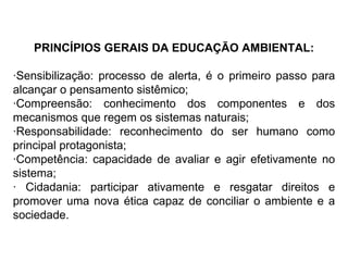PRINCÍPIOS GERAIS DA EDUCAÇÃO AMBIENTAL: ·Sensibilização: processo de alerta, é o primeiro passo para alcançar o pensamento sistêmico; ·Compreensão: conhecimento dos componentes e dos mecanismos que regem os sistemas naturais; ·Responsabilidade: reconhecimento do ser humano como principal protagonista; ·Competência: capacidade de avaliar e agir efetivamente no sistema; · Cidadania: participar ativamente e resgatar direitos e promover uma nova ética capaz de conciliar o ambiente e a sociedade. 