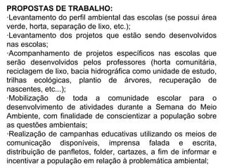 PROPOSTAS DE TRABALHO: ·Levantamento do perfil ambiental das escolas (se possui área verde, horta, separação de lixo, etc.); ·Levantamento dos projetos que estão sendo desenvolvidos nas escolas; ·Acompanhamento de projetos específicos nas escolas que serão desenvolvidos pelos professores (horta comunitária, reciclagem de lixo, bacia hidrográfica como unidade de estudo, trilhas ecológicas, plantio de árvores, recuperação de nascentes, etc...); ·Mobilização de toda a comunidade escolar para o desenvolvimento de atividades durante a Semana do Meio Ambiente, com finalidade de conscientizar a população sobre as questões ambientais; ·Realização de campanhas educativas utilizando os meios de comunicação disponíveis, imprensa falada e escrita, distribuição de panfletos, folder, cartazes, a fim de informar e incentivar a população em relação à problemática ambiental; 