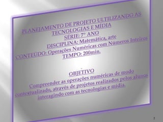 PLANEJAMENTO DE PROJETO ULTILIZANDO AS TECNOLOGIAS E MÍDIA SÉRIE: 7º ANODISCIPLINA: Matemática, arteCONTEÚDO: Operações Numéricas com Números InteirosTEMPO: 200min. OBJETIVOCompreender as operações numéricas de modo contextualizado, através de projetos realizados pelos alunos interagindo com as tecnologias e mídia. 2