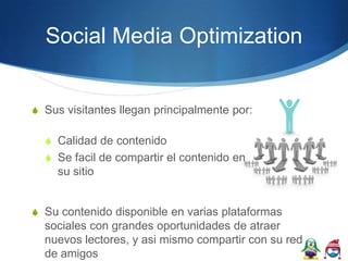 Social Media Optimization


S Sus visitantes llegan principalmente por:

  S Calidad de contenido
  S Se facil de compartir el contenido en
     su sitio


S Su contenido disponible en varias plataformas
  sociales con grandes oportunidades de atraer
  nuevos lectores, y asi mismo compartir con su red
  de amigos
 