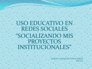 USO EDUCATIVO EN  REDES SOCIALES  “SOCIALIZANDO MIS PROYECTOS INSTITUCIONALES” RAQUEL GUADALUPE CHÁVEZ LIMÓN Julio 2011 