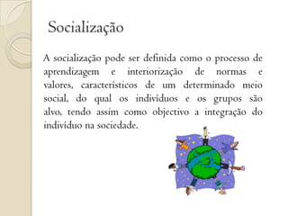 Socialização A socialização pode ser definida como o processo de aprendizagem e interiorização de normas e valores, característicos de um determinado meio social, do qual os indivíduos e os grupos são alvo, tendo assim como objectivo a integração do indivíduo na sociedade.