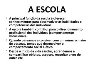 A ESCOLA
• A principal função da escola é oferecer
  conhecimentos para desenvolver as habilidades e
  competências dos indivíduos.
• A escola também contribui para o direcionamento
  profissional dos indivíduos (comportamento
  vocacional).
• Quando passamos a conviver com um número maior
  de pessoas, temos que desenvolver o
  comportamento social e ético
• Desde o início da vida escolar, aprendemos a
  compartilhar objetos, espaços, respeitar a vez do
  outro etc.
 