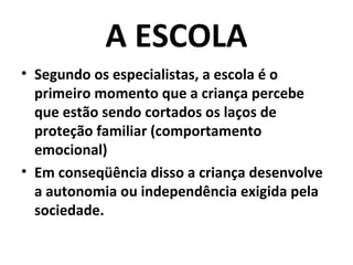 A ESCOLA
• Segundo os especialistas, a escola é o
  primeiro momento que a criança percebe
  que estão sendo cortados os laços de
  proteção familiar (comportamento
  emocional)
• Em conseqüência disso a criança desenvolve
  a autonomia ou independência exigida pela
  sociedade.
 