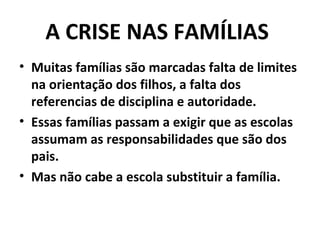 A CRISE NAS FAMÍLIAS
• Muitas famílias são marcadas falta de limites
  na orientação dos filhos, a falta dos
  referencias de disciplina e autoridade.
• Essas famílias passam a exigir que as escolas
  assumam as responsabilidades que são dos
  pais.
• Mas não cabe a escola substituir a família.
 
