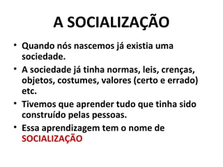 A SOCIALIZAÇÃO
• Quando nós nascemos já existia uma
  sociedade.
• A sociedade já tinha normas, leis, crenças,
  objetos, costumes, valores (certo e errado)
  etc.
• Tivemos que aprender tudo que tinha sido
  construído pelas pessoas.
• Essa aprendizagem tem o nome de
  SOCIALIZAÇÃO
 