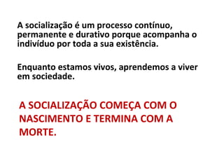 A socialização é um processo contínuo,
permanente e durativo porque acompanha o
indivíduo por toda a sua existência.

Enquanto estamos vivos, aprendemos a viver
em sociedade.


A SOCIALIZAÇÃO COMEÇA COM O
NASCIMENTO E TERMINA COM A
MORTE.
 