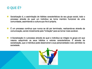 O QUE É?
Socialização é, a assimilação de hábitos característicos do seu grupo social, todo o
processo através do qual um indivíduo se torna membro funcional de uma
comunidade, assimilando a cultura que lhe é própria.
É um processo contínuo que nunca se dá por terminado, realizando-se através da
comunicação, sendo inicialmente pela "imitação" para se tornar mais sociável.
A Socialização é o processo através do qual o indivíduo se integra no grupo em que
nasceu adquirindo os seus hábitos e valores característicos. É através da
socialização, que o indivíduo pode desenvolver a sua personalidade e ser, admitido na
sociedade.

 