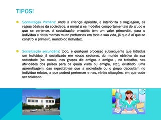 TIPOS!
Socialização Primária: onde a criança aprende, e interioriza a linguagem, as
regras básicas da sociedade, a moral e os modelos comportamentais do grupo a
que se pertence. A socialização primária tem um valor primordial, para o
indivíduo e deixa marcas muito profundas em toda a sua vida, já que é aí que se
constrói o primeiro, mundo do indivíduo.
Socialização secundária: todo, e qualquer processo subsequente que introduz
um indivíduo já socializado em novos sectores, do mundo objetivo da sua
sociedade (na escola, nos grupos de amigos e amigas , no trabalho, nas
atividades dos países para os quais visita ou emigra, etc.), existindo, uma
aprendizagem, das expectativas que a sociedade ou o grupo depositam no
indivíduo relatos, a que poderá pertencer e nas, várias situações, em que pode
ser colocado.

 