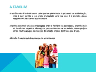A FAMÍLIA!
A família não é o único canal pelo qual se pode tratar o processo de socialização,
mas é sem duvida o um meio privilegiado uma vez que é o primeiro grupo
responsável pela tarefa socializadora.
A família constitui uma das mediações entre o homem e a sociedade, a família não
só interioriza aspectos ideológicos predominantes na sociedade, como projeta
ainda noutros grupos os modelos de relação criados dentro do seu grupo.

A família é a principal do processo de socialização.

 