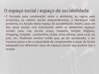 O espaço social / espaço de sociabilidade
• É formado pela combinação entre o ambiente, as regras nele
presentes, os valores sociais preponderantes, a hierarquia nele
presente, e a função deste espaço de sociabilidade. Assim, cada um
dos seres sociais vive transitando entre os diferentes espaços
sociais: casa, rua, escola, praça, trabalho, templo religioso,
shopping, hospital, condomínio, clube, zona urbana, zona rural, do
país, etc. Podemos concluir então que, ao ser socializado, o ser
humano passa a ter a capacidade de compreender e atuar de forma
adequada nos diferentes tipos de espaços sociais que poderá viar a
ocupar.
 