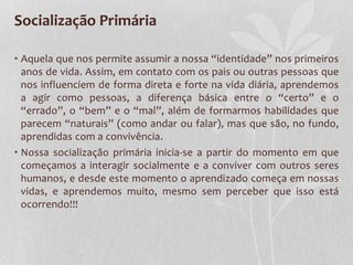Socialização Primária
• Aquela que nos permite assumir a nossa “identidade” nos primeiros
anos de vida. Assim, em contato com os pais ou outras pessoas que
nos influenciem de forma direta e forte na vida diária, aprendemos
a agir como pessoas, a diferença básica entre o “certo” e o
“errado”, o “bem” e o “mal”, além de formarmos habilidades que
parecem “naturais” (como andar ou falar), mas que são, no fundo,
aprendidas com a convivência.
• Nossa socialização primária inicia-se a partir do momento em que
começamos a interagir socialmente e a conviver com outros seres
humanos, e desde este momento o aprendizado começa em nossas
vidas, e aprendemos muito, mesmo sem perceber que isso está
ocorrendo!!!
 