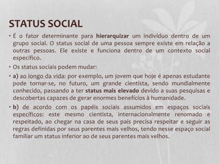 STATUS SOCIAL
• É o fator determinante para hierarquizar um indivíduo dentro de um
grupo social. O status social de uma pessoa sempre existe em relação a
outras pessoas. Ele existe e funciona dentro de um contexto social
específico.
• Os status sociais podem mudar:
• a) ao longo da vida: por exemplo, um jovem que hoje é apenas estudante
pode tornar-se, no futuro, um grande cientista, sendo mundialmente
conhecido, passando a ter status mais elevado devido a suas pesquisas e
descobertas capazes de gerar enormes benefícios à humanidade.
• b) de acordo com os papéis sociais assumidos em espaços sociais
específicos: este mesmo cientista, internacionalmente renomado e
respeitado, ao chegar na casa de seus pais precisa respeitar e seguir as
regras definidas por seus parentes mais velhos, tendo nesse espaço social
familiar um status inferior ao de seus parentes mais velhos.
 