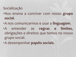 Socialização
•Nos ensina a conviver com nosso grupo
social.
•A nos comunicarmos e usar a linguagem.
•A entender as regras e limites,
obrigações e direitos que temos no nosso
grupo social.
•A desempenhar papéis sociais.
 