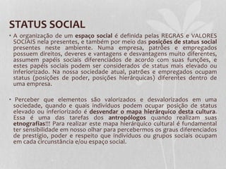 STATUS SOCIAL
• A organização de um espaço social é definida pelas REGRAS e VALORES
SOCIAIS nela presentes, e também por meio das posições de status social
presentes neste ambiente. Numa empresa, patrões e empregados
possuem direitos, deveres e vantagens e desvantagens muito diferentes,
assumem papéis sociais diferenciados de acordo com suas funções, e
estes papéis sociais podem ser considerados de status mais elevado ou
inferiorizado. Na nossa sociedade atual, patrões e empregados ocupam
status (posições de poder, posições hierárquicas) diferentes dentro de
uma empresa.
• Perceber que elementos são valorizados e desvalorizados em uma
sociedade, quando e quais indivíduos podem ocupar posição de status
elevado ou inferiorizado é desvendar o mapa hierárquico desta cultura.
Essa é uma das tarefas dos antropólogos quando realizam suas
etnografias!!! Para realizar este mapa hierárquico cultural é fundamental
ter sensibilidade em nosso olhar para percebermos os graus diferenciados
de prestígio, poder e respeito que indivíduos ou grupos sociais ocupam
em cada circunstância e/ou espaço social.
 