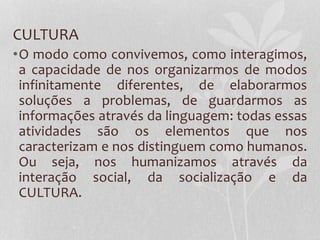 CULTURA
•O modo como convivemos, como interagimos,
a capacidade de nos organizarmos de modos
infinitamente diferentes, de elaborarmos
soluções a problemas, de guardarmos as
informações através da linguagem: todas essas
atividades são os elementos que nos
caracterizam e nos distinguem como humanos.
Ou seja, nos humanizamos através da
interação social, da socialização e da
CULTURA.
 