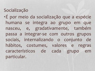 Socialização
•É por meio da socialização que a espécie
humana se integra ao grupo em que
nasceu, e, gradativamente, também
passa a integrar-se com outros grupos
sociais, internalizando o conjunto de
hábitos, costumes, valores e regras
característicos de cada grupo em
particular.
 