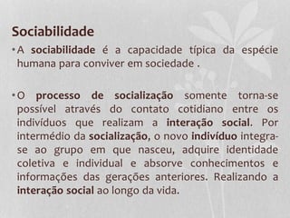 Sociabilidade
•A sociabilidade é a capacidade típica da espécie
humana para conviver em sociedade .
•O processo de socialização somente torna-se
possível através do contato cotidiano entre os
indivíduos que realizam a interação social. Por
intermédio da socialização, o novo indivíduo integra-
se ao grupo em que nasceu, adquire identidade
coletiva e individual e absorve conhecimentos e
informações das gerações anteriores. Realizando a
interação social ao longo da vida.
 
