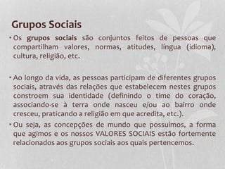 Grupos Sociais
• Os grupos sociais são conjuntos feitos de pessoas que
compartilham valores, normas, atitudes, língua (idioma),
cultura, religião, etc.
• Ao longo da vida, as pessoas participam de diferentes grupos
sociais, através das relações que estabelecem nestes grupos
constroem sua identidade (definindo o time do coração,
associando-se à terra onde nasceu e/ou ao bairro onde
cresceu, praticando a religião em que acredita, etc.).
• Ou seja, as concepções de mundo que possuímos, a forma
que agimos e os nossos VALORES SOCIAIS estão fortemente
relacionados aos grupos sociais aos quais pertencemos.
 