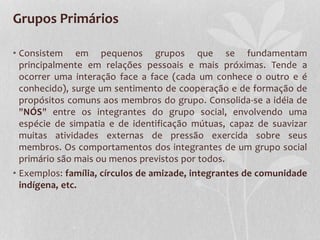Grupos Primários
• Consistem em pequenos grupos que se fundamentam
principalmente em relações pessoais e mais próximas. Tende a
ocorrer uma interação face a face (cada um conhece o outro e é
conhecido), surge um sentimento de cooperação e de formação de
propósitos comuns aos membros do grupo. Consolida-se a idéia de
"NÓS" entre os integrantes do grupo social, envolvendo uma
espécie de simpatia e de identificação mútuas, capaz de suavizar
muitas atividades externas de pressão exercida sobre seus
membros. Os comportamentos dos integrantes de um grupo social
primário são mais ou menos previstos por todos.
• Exemplos: família, círculos de amizade, integrantes de comunidade
indígena, etc.
 