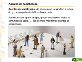 Agentes de socialização
Agentes de socialização são aqueles que transmitem a cultura
do grupo do qual os indivíduos fazem parte.
Família, escola, igreja, amigos, grupos desportivos, meios de
comunicação social, ..., são os mais importantes agentes de
socialização.
 