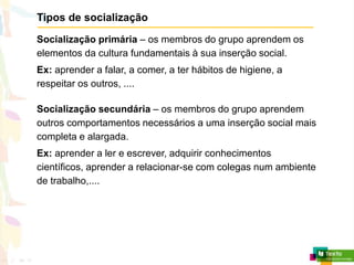 Tipos de socialização
Socialização primária – os membros do grupo aprendem os
elementos da cultura fundamentais à sua inserção social.
Ex: aprender a falar, a comer, a ter hábitos de higiene, a
respeitar os outros, ....
Socialização secundária – os membros do grupo aprendem
outros comportamentos necessários a uma inserção social mais
completa e alargada.
Ex: aprender a ler e escrever, adquirir conhecimentos
científicos, aprender a relacionar-se com colegas num ambiente
de trabalho,....
 