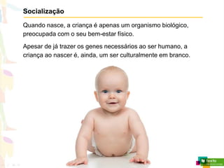 Socialização
Quando nasce, a criança é apenas um organismo biológico,
preocupada com o seu bem-estar físico.
Apesar de já trazer os genes necessários ao ser humano, a
criança ao nascer é, ainda, um ser culturalmente em branco.
 