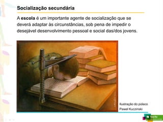 Socialização secundária
A escola é um importante agente de socialização que se
deverá adaptar às circunstâncias, sob pena de impedir o
desejável desenvolvimento pessoal e social das/dos jovens.
Ilustração do polaco
Pawel Kuczinski
 