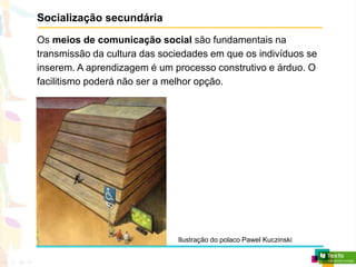 Socialização secundária
Os meios de comunicação social são fundamentais na
transmissão da cultura das sociedades em que os indivíduos se
inserem. A aprendizagem é um processo construtivo e árduo. O
facilitismo poderá não ser a melhor opção.
Ilustração do polaco Pawel Kuczinski
 