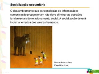 Socialização secundária
O deslumbramento que as tecnologias de informação e
comunicação proporcionam não deve eliminar as questões
fundamentais do relacionamento social. A socialização deverá
incluir a temática dos valores humanos.
Ilustração do polaco
Pawel Kuczinski
 