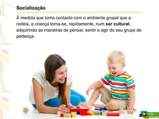 Socialização
À medida que toma contacto com o ambiente grupal que a
rodeia, a criança torna-se, rapidamente, num ser cultural,
adquirindo as maneiras de pensar, sentir e agir do seu grupo de
pertença.
 