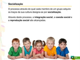 Socialização
O processo através do qual cada membro de um grupo adquire
os traços da sua cultura designa-se por socialização.
Através deste processo, a integração social, a coesão social e
a reprodução social são alcançadas.
 