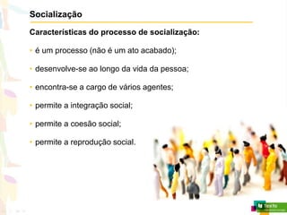 Socialização
Características do processo de socialização:
• é um processo (não é um ato acabado);
• desenvolve-se ao longo da vida da pessoa;
• encontra-se a cargo de vários agentes;
• permite a integração social;
• permite a coesão social;
• permite a reprodução social.
 