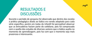 RESULTADOS E
DISCUSSÕES
Durante o período de pesquisa foi observado que dentro das escolas
a prática pedagógica aliada ao lúdico era sendo adaptada para cada
série específica, porém em todas do infantil foi perceptível observar
que as brincadeiras faziam parte do cotidiano, pois foi comprovado
com o auxílio dos estudos de diversos autores que o lúdico auxilia no
momento de aprendizagem, pois faz com que o momento seja mais
prazeroso e interessante.
 
