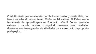 O intuito desta pesquisa foi de contribuir com o reforço desta ideia, por
isso a escolha do nosso tema: Vivências Educativas: O lúdico como
ferramenta de aprendizagem na Educação Infantil. Como resultado
exitoso, o trabalho mostrou o papel do professor como mediador
desses momentos e gerador de atividades para a execução da proposta
pedagógica.
 